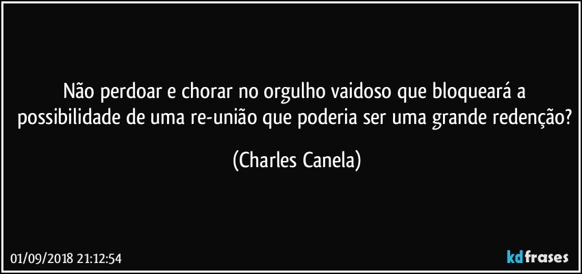 Não perdoar e chorar no orgulho vaidoso que bloqueará a possibilidade de uma re-união que poderia ser uma grande redenção? (Charles Canela)