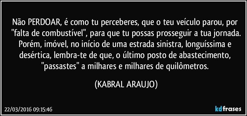 Não PERDOAR, é como tu perceberes, que o teu veículo parou, por "falta de combustível", para que tu possas prosseguir a tua jornada.
Porém, imóvel, no início de uma estrada sinistra, longuíssima e desértica, lembra-te de que, o último posto de abastecimento, "passastes" a milhares e milhares de quilômetros. (KABRAL ARAUJO)
