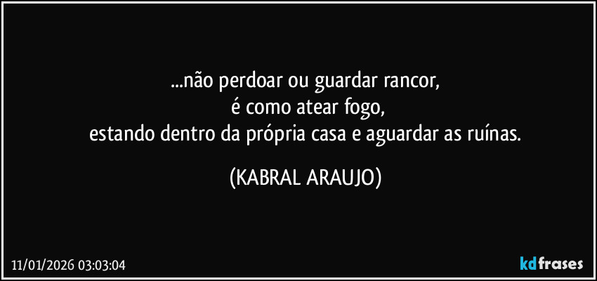 ...não perdoar ou guardar rancor,
 é como atear fogo,
 estando dentro da própria casa e aguardar as ruínas. (KABRAL ARAUJO)