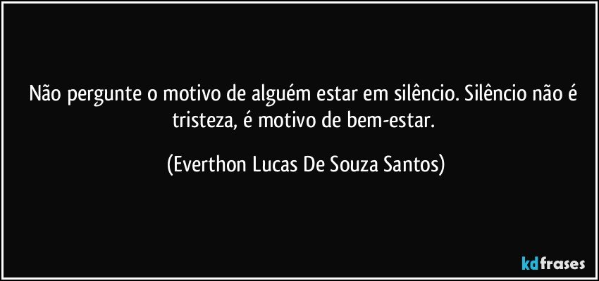 Não pergunte o motivo de alguém estar em silêncio. Silêncio não é tristeza, é motivo de bem-estar. (Everthon Lucas De Souza Santos)