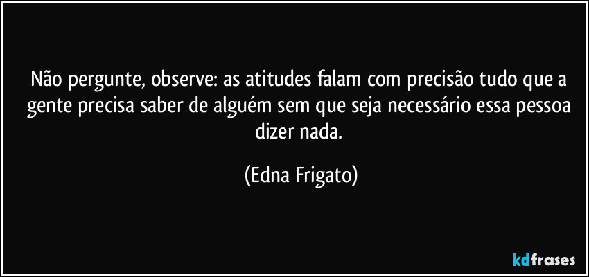 Não pergunte, observe: as atitudes falam com precisão tudo que a gente precisa saber de alguém sem que seja necessário essa pessoa dizer nada. (Edna Frigato)