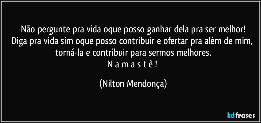 Não pergunte pra vida oque posso ganhar dela pra ser melhor!
Diga pra vida sim oque posso contribuir e ofertar pra além de mim, torná-la e contribuir para sermos melhores.
N a m a s t ê ! (Nilton Mendonça)