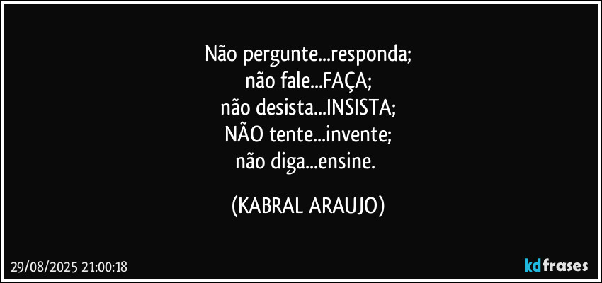 Não pergunte...responda;
não fale...FAÇA;
não desista...INSISTA;
NÃO tente...invente;
não diga...ensine. (KABRAL ARAUJO)