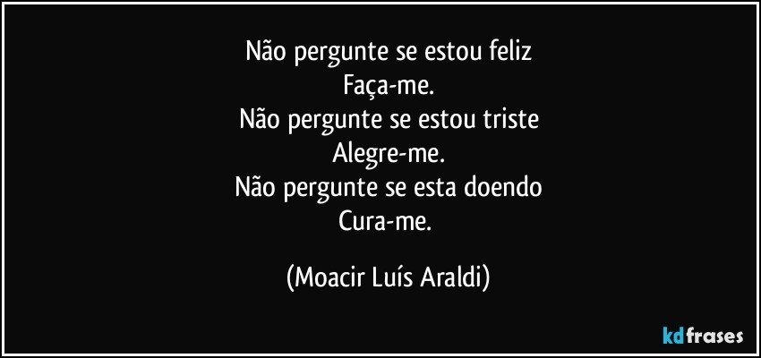 Não pergunte se estou feliz
Faça-me.
Não pergunte se estou triste
Alegre-me.
Não pergunte se esta doendo
Cura-me. (Moacir Luís Araldi)