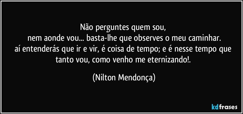 Não perguntes quem sou, 
nem aonde vou... basta-lhe que observes o meu caminhar.
aí entenderás que ir e vir, é coisa de tempo; e é nesse tempo que tanto vou, como venho me eternizando!. (Nilton Mendonça)