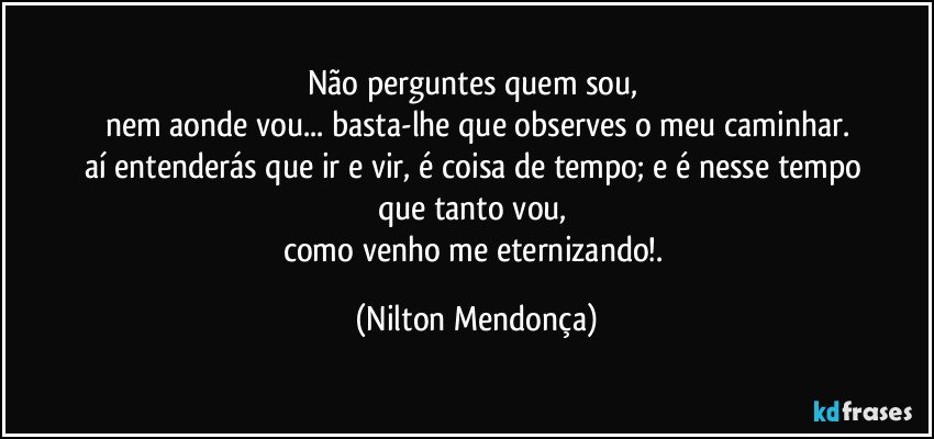 Não perguntes quem sou, 
nem aonde vou... basta-lhe que observes o meu caminhar.
aí entenderás que ir e vir, é coisa de tempo; e é nesse tempo 
que tanto vou, 
como venho me eternizando!. (Nilton Mendonça)