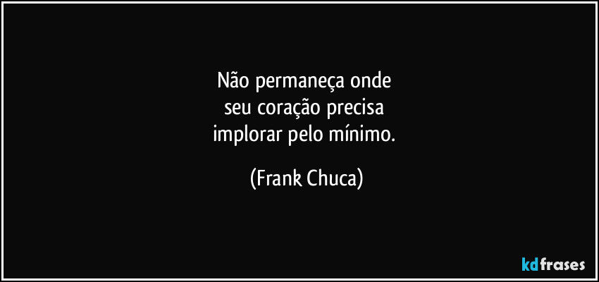 Não permaneça onde 
seu coração precisa 
implorar pelo mínimo. (Frank Chuca)