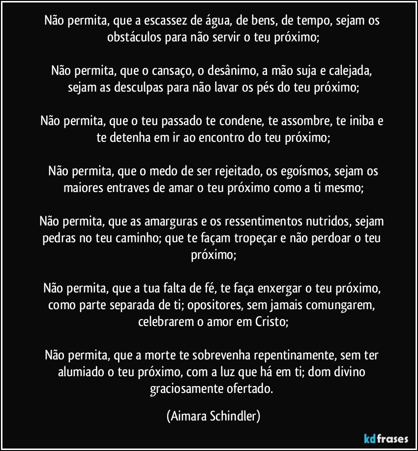 Não permita, que a escassez de água, de bens, de tempo, sejam os obstáculos para não servir o teu próximo;

Não permita, que o cansaço, o desânimo, a mão suja e calejada, sejam as desculpas para não lavar os pés do teu próximo;

Não permita, que o teu passado te condene, te assombre, te iniba e te detenha em  ir ao encontro do teu próximo;

 Não permita, que o medo de ser rejeitado, os egoísmos,  sejam os maiores entraves de amar o teu próximo como a ti mesmo;

Não permita, que as amarguras e os ressentimentos nutridos, sejam pedras no teu caminho; que te façam tropeçar e  não perdoar o teu próximo;

Não permita, que a tua falta de fé, te faça enxergar o teu próximo, como parte separada de ti;  opositores, sem jamais comungarem, celebrarem o amor em Cristo;

Não permita, que a morte te sobrevenha repentinamente,  sem ter alumiado o teu próximo, com a luz que há em ti;  dom divino graciosamente ofertado. (Aimara Schindler)