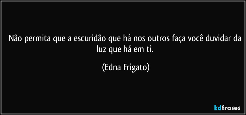 Não permita que a escuridão que há nos outros faça você duvidar da luz que há em ti. (Edna Frigato)