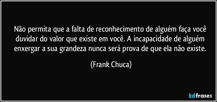 Não permita que a falta de reconhecimento de alguém faça você duvidar do valor que existe em você. A incapacidade de alguém enxergar a sua grandeza nunca será prova de que ela não existe. (Frank Chuca)