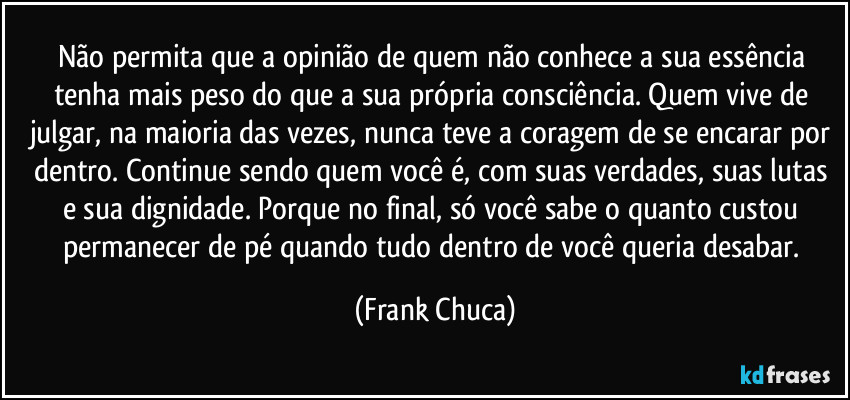 Não permita que a opinião de quem não conhece a sua essência tenha mais peso do que a sua própria consciência. Quem vive de julgar, na maioria das vezes, nunca teve a coragem de se encarar por dentro. Continue sendo quem você é, com suas verdades, suas lutas e sua dignidade. Porque no final, só você sabe o quanto custou permanecer de pé quando tudo dentro de você queria desabar. (Frank Chuca)