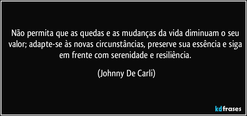 Não permita que as quedas e as mudanças da vida diminuam o seu valor; adapte-se às novas circunstâncias, preserve sua essência e siga em frente com serenidade e resiliência. (Johnny De Carli)