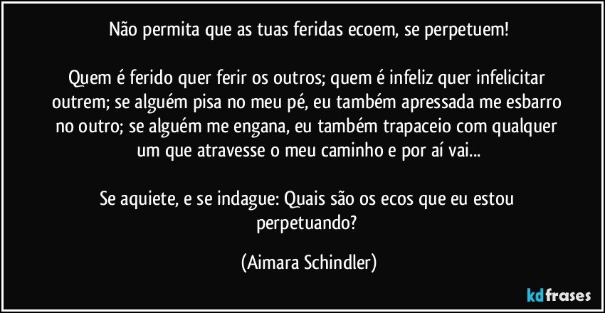 Não permita que as tuas feridas ecoem, se perpetuem!

Quem é ferido quer ferir os outros; quem é infeliz quer infelicitar outrem; se alguém pisa no meu pé, eu também apressada me esbarro no outro; se alguém me engana, eu também trapaceio com qualquer um que atravesse o meu caminho e por aí vai...

Se aquiete, e se indague: Quais são os ecos que eu estou perpetuando? (Aimara Schindler)