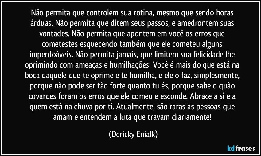 Não permita que controlem sua rotina, mesmo que sendo horas árduas. Não permita que ditem seus passos, e amedrontem suas vontades. Não permita que apontem em você os erros que cometestes esquecendo também que ele cometeu alguns imperdoáveis. Não permita jamais, que limitem sua felicidade lhe oprimindo com ameaças e humilhações. Você é mais do que está na boca daquele que te oprime e te humilha, e ele o faz, simplesmente, porque não pode ser tão forte quanto tu és, porque sabe o quão covardes foram os erros que ele comeu e esconde. Abrace a si e a quem está na chuva por ti. Atualmente, são raras as pessoas que amam e entendem a luta que travam diariamente! (Dericky Enialk)