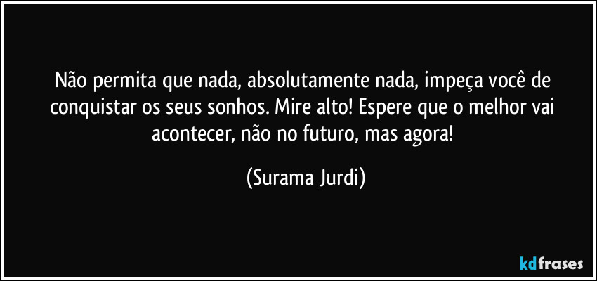 Não permita que nada, absolutamente nada, impeça você de conquistar os seus sonhos. Mire alto! Espere que o melhor vai acontecer, não no futuro, mas agora! (Surama Jurdi)