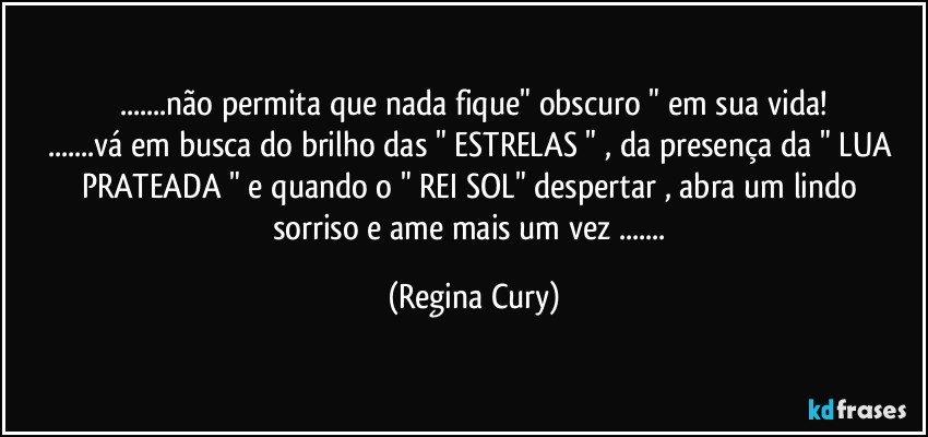 ...não permita que nada fique"  obscuro " em sua vida!
...vá em busca do brilho das " ESTRELAS " , da  presença da " LUA  PRATEADA "  e quando o " REI SOL"  despertar  , abra um lindo sorriso e ame  mais um vez ... (Regina Cury)