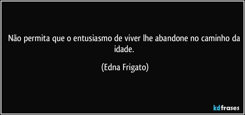 Não permita que o entusiasmo de viver lhe abandone no caminho da idade. (Edna Frigato)