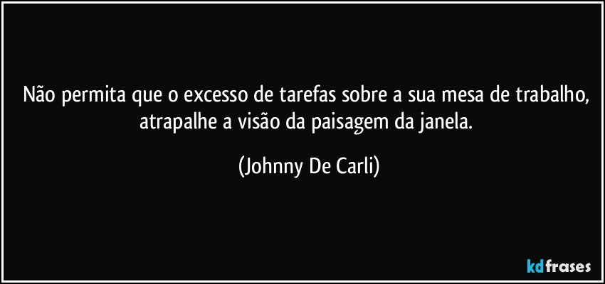 Não permita que o excesso de tarefas sobre a sua mesa de trabalho, atrapalhe a visão da paisagem da janela. (Johnny De Carli)