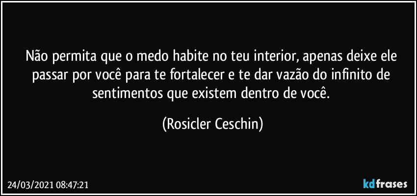 Não permita que o medo habite no teu interior, apenas deixe ele passar por você para te fortalecer e te dar vazão do infinito de sentimentos que existem dentro de você. (Rosicler Ceschin)