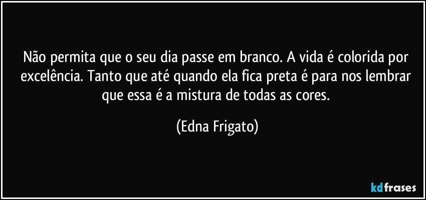 Não permita que o seu dia passe em branco. A vida é colorida por excelência. Tanto que até quando ela fica preta é para nos lembrar que essa é a mistura de todas as cores. (Edna Frigato)