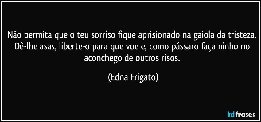 Não permita que o teu sorriso fique aprisionado na gaiola da tristeza. Dê-lhe asas, liberte-o para que voe e, como pássaro faça ninho no aconchego de outros risos. (Edna Frigato)