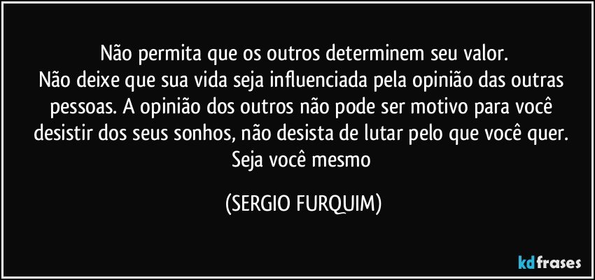 Não permita que os outros determinem seu valor.
Não deixe que sua vida seja influenciada pela opinião das outras pessoas.  A opinião dos outros não pode ser motivo para você desistir dos seus sonhos, não desista de lutar pelo que você quer.  Seja você mesmo (SERGIO FURQUIM)