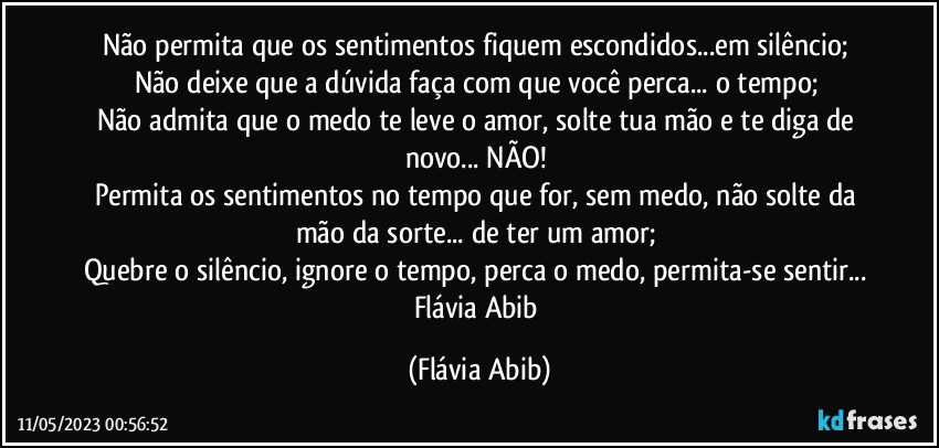 Não permita que os sentimentos fiquem escondidos...em silêncio; 
Não deixe que a dúvida faça com que você perca... o tempo; 
Não admita que o medo te leve o amor, solte tua mão e te diga de novo... NÃO! 
Permita os sentimentos no tempo que for, sem medo, não solte da mão da sorte... de ter um amor; 
Quebre o silêncio, ignore o tempo, perca o medo, permita-se sentir... 
Flávia Abib (Flávia Abib)