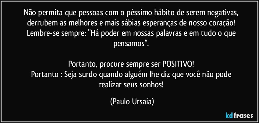 Não permita que pessoas com o péssimo hábito de serem negativas, derrubem as melhores e mais sábias esperanças de nosso coração! Lembre-se sempre: "Há poder em nossas palavras e em tudo o que pensamos". 

Portanto, procure sempre ser POSITIVO! 
Portanto : Seja surdo quando alguém lhe diz que você não pode realizar seus sonhos! (Paulo Ursaia)