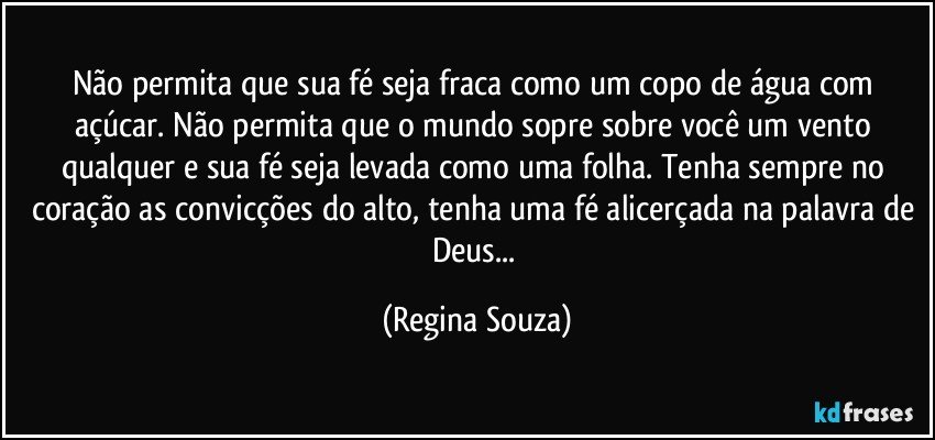 Não permita que sua fé seja fraca como um copo de água com açúcar. Não permita que o mundo sopre sobre você um vento qualquer e sua fé seja levada como uma folha. Tenha sempre no coração as convicções do alto, tenha uma fé alicerçada na palavra de Deus... (Regina Souza)