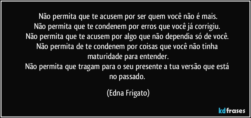 Não permita que te acusem por ser quem você não é mais.
Não permita que te condenem por erros que você já corrigiu. 
Não permita que te acusem por algo que não dependia só de você. 
Não permita de te condenem por coisas que você não tinha maturidade para entender.
Não permita que tragam para o seu presente a tua versão que está no passado. (Edna Frigato)