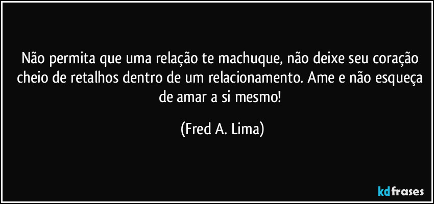Não permita que uma relação te machuque, não deixe seu coração cheio de retalhos dentro de um relacionamento. Ame e não esqueça de amar a si mesmo! (Fred A. Lima)