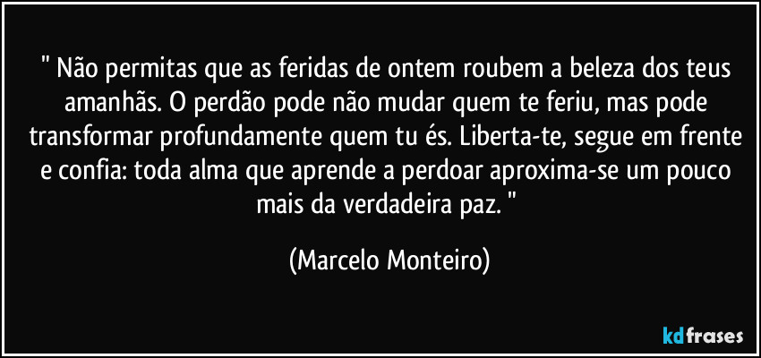 " Não permitas que as feridas de ontem roubem a beleza dos teus amanhãs. O perdão pode não mudar quem te feriu, mas pode transformar profundamente quem tu és. Liberta-te, segue em frente e confia: toda alma que aprende a perdoar aproxima-se um pouco mais da verdadeira paz. " (Marcelo Monteiro)
