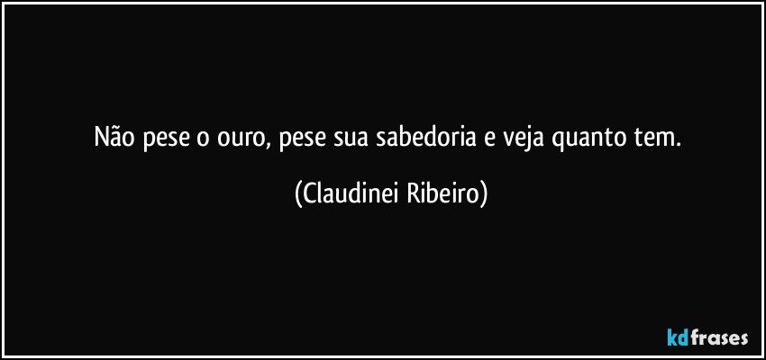 Não pese o ouro, pese sua sabedoria e veja quanto tem. (Claudinei Ribeiro)