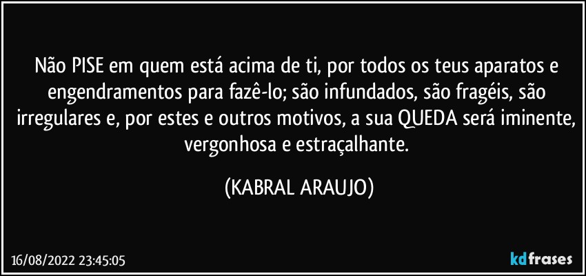 Não PISE em quem está acima de ti, por todos os teus aparatos e engendramentos para fazê-lo; são infundados, são fragéis, são irregulares e, por estes e outros motivos, a sua QUEDA será iminente, vergonhosa e estraçalhante. (KABRAL ARAUJO)