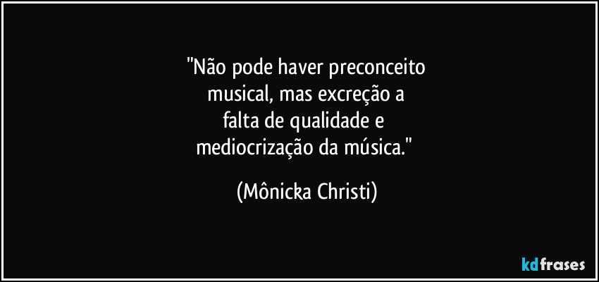 "Não pode haver preconceito
 musical, mas excreção a 
falta de qualidade e 
mediocrização da música." (Mônicka Christi)