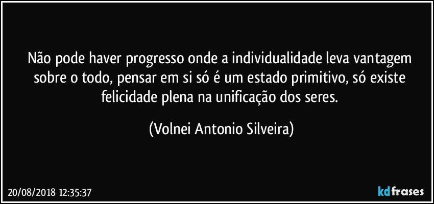 Não pode haver progresso onde a individualidade leva vantagem sobre o todo, pensar em si só é um estado primitivo, só existe felicidade plena na unificação dos seres. (Volnei Antonio Silveira)