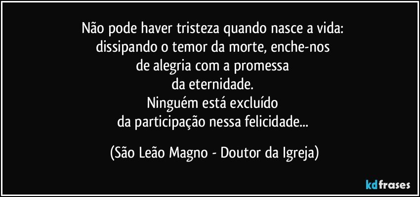 Não pode haver tristeza quando nasce a vida: 
dissipando o temor da morte, enche-nos 
de alegria com a promessa 
da eternidade. 
Ninguém está excluído 
da participação nessa felicidade... (São Leão Magno - Doutor da Igreja)