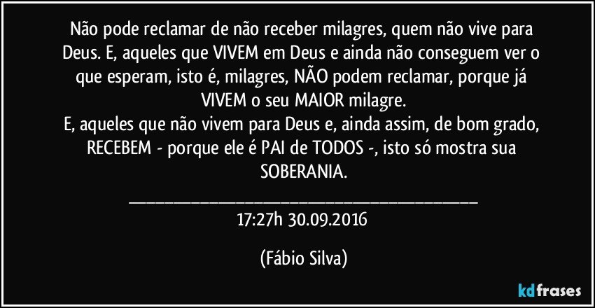 Não pode reclamar de não receber milagres, quem não vive para Deus. E, aqueles que VIVEM em Deus e ainda não conseguem ver o que esperam, isto é, milagres, NÃO podem reclamar, porque já VIVEM o seu MAIOR milagre.
E, aqueles que não vivem para Deus e, ainda assim, de bom grado, RECEBEM - porque ele é PAI de TODOS -, isto só mostra sua SOBERANIA.
___
17:27h  30.09.2016 (Fábio Silva)