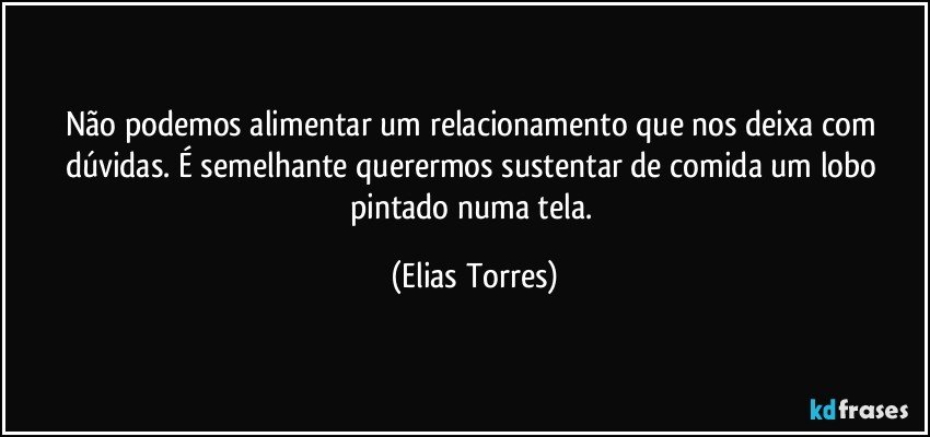 Não podemos alimentar um relacionamento que nos deixa com dúvidas. É semelhante querermos sustentar de comida um lobo pintado numa tela. (Elias Torres)