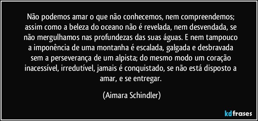 Não podemos amar o que não conhecemos, nem compreendemos; assim como a beleza do oceano não é revelada, nem desvendada, se não mergulhamos nas profundezas das suas águas.  E nem tampouco a imponência de uma montanha é escalada, galgada e desbravada sem a perseverança de um alpista; do mesmo modo um coração inacessível, irredutível,  jamais é conquistado, se não está disposto a amar, e se entregar. (Aimara Schindler)