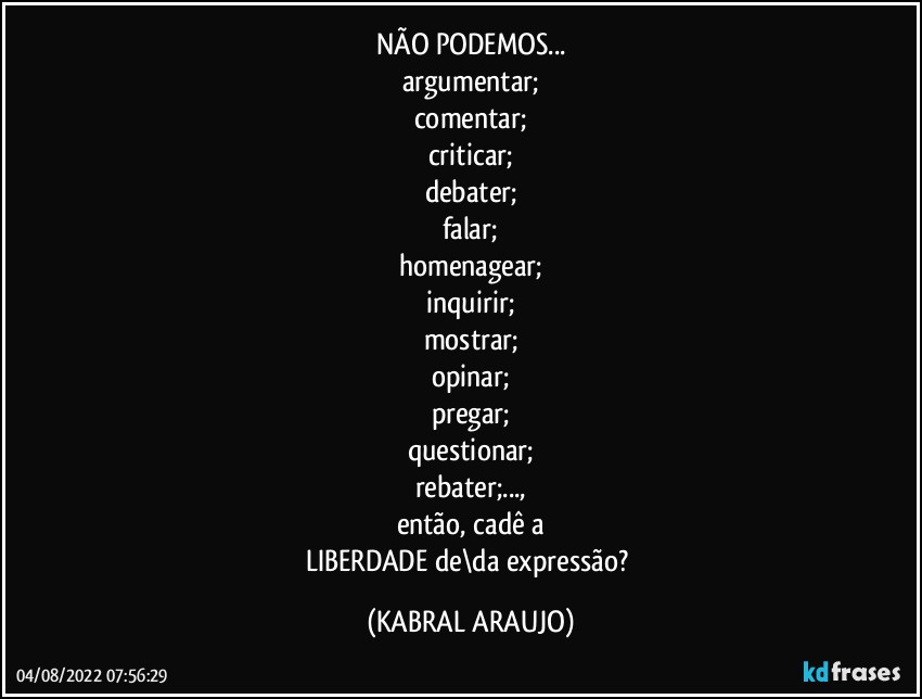 NÃO PODEMOS...
argumentar;
comentar;
criticar;
debater;
falar;
homenagear;
inquirir;
mostrar;
opinar;
pregar;
questionar;
rebater;...,
então, cadê a
LIBERDADE de\da expressão? (KABRAL ARAUJO)