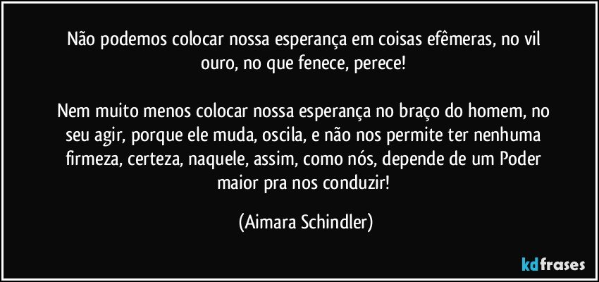 Não podemos colocar nossa esperança em coisas efêmeras, no vil ouro, no que fenece, perece! 

Nem muito menos colocar nossa esperança no braço do homem, no seu agir, porque ele muda, oscila, e não nos permite ter nenhuma firmeza, certeza, naquele, assim, como nós, depende de um Poder maior pra nos conduzir! (Aimara Schindler)