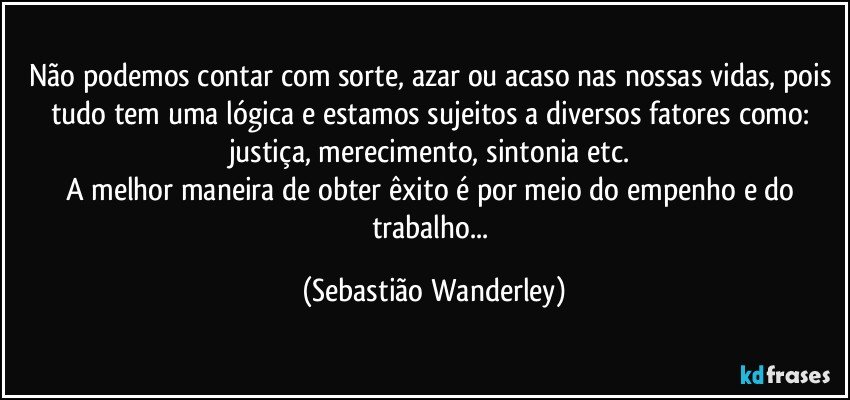 Não podemos contar com sorte, azar ou acaso nas nossas vidas, pois tudo tem uma lógica e estamos sujeitos a diversos fatores como: justiça, merecimento, sintonia etc. 
A melhor maneira de obter êxito é por meio do empenho e do trabalho... (Sebastião Wanderley)