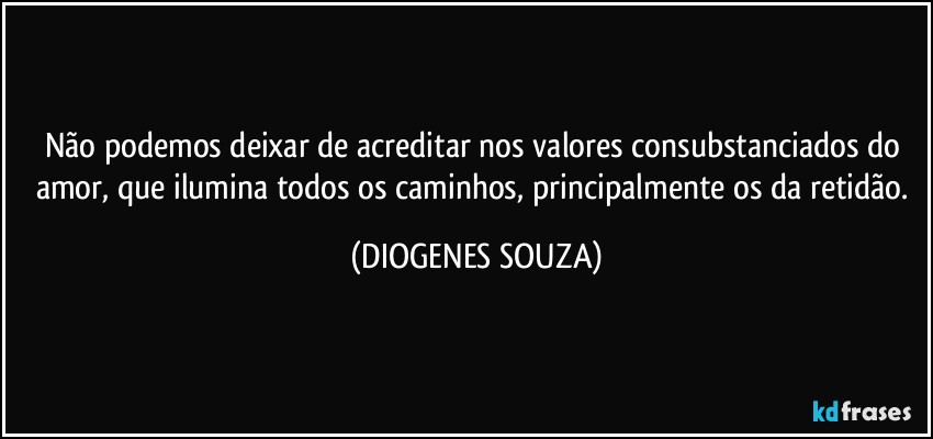 Não podemos deixar de acreditar nos valores consubstanciados do amor, que ilumina todos os caminhos, principalmente os da retidão. (DIOGENES SOUZA)