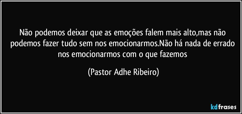 Não podemos deixar que as emoções falem mais alto,mas não podemos fazer tudo sem nos emocionarmos.Não há nada de errado nos emocionarmos com o que fazemos (Pastor Adhe Ribeiro)