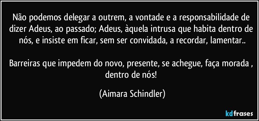 Não podemos delegar a outrem, a vontade e a responsabilidade de dizer Adeus, ao passado; Adeus, àquela intrusa que habita dentro de nós, e insiste em ficar, sem ser convidada, a recordar, lamentar..

Barreiras que impedem do novo, presente, se achegue, faça morada , dentro de nós! (Aimara Schindler)