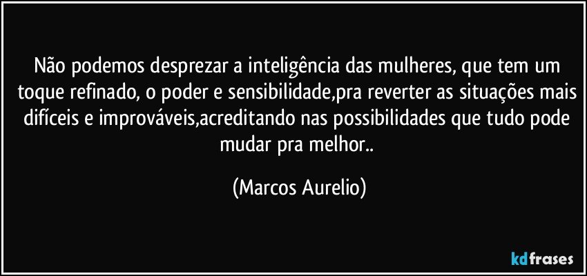 Não podemos desprezar a inteligência das mulheres, que tem um toque refinado, o poder e sensibilidade,pra reverter as situações mais difíceis e improváveis,acreditando nas possibilidades que tudo pode mudar pra melhor.. (Marcos Aurelio)