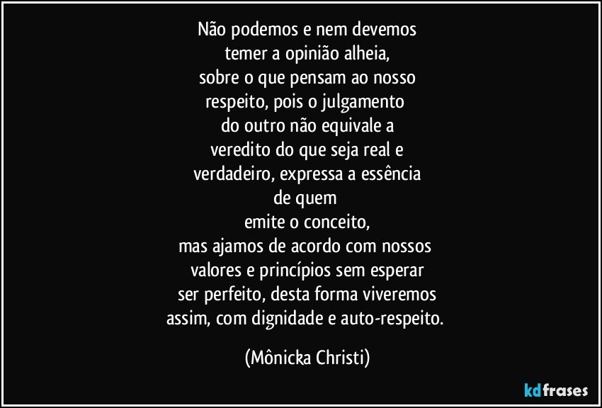 Não podemos e nem devemos
temer a opinião alheia,
sobre o que pensam ao nosso
respeito, pois o julgamento 
do outro não equivale a
veredito do que seja real e
verdadeiro, expressa a essência
de quem 
emite o conceito,
mas ajamos de acordo com nossos 
valores e princípios sem esperar
ser perfeito, desta forma viveremos
assim, com dignidade e auto-respeito. (Mônicka Christi)