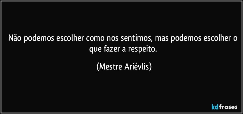 Não podemos escolher como nos sentimos, mas podemos escolher o que fazer a respeito. (Mestre Ariévlis)