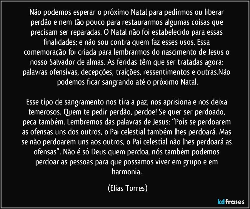 Não podemos esperar o próximo Natal para pedirmos ou liberar perdão e nem tão pouco para restaurarmos algumas coisas que precisam ser reparadas. O Natal não foi estabelecido para essas finalidades; e não sou contra quem faz esses usos. Essa comemoração foi criada para lembrarmos do nascimento de Jesus o nosso Salvador de almas. As feridas têm que ser tratadas agora: palavras ofensivas, decepções, traições, ressentimentos e outras.Não podemos ficar sangrando até o próximo Natal.

Esse tipo de sangramento nos tira a paz, nos aprisiona e nos deixa temerosos. Quem te pedir perdão, perdoe! Se quer ser perdoado, peça também. Lembremos das palavras de Jesus: “Pois se perdoarem as ofensas uns dos outros, o Pai celestial também lhes perdoará. Mas se não perdoarem uns aos outros, o Pai celestial não lhes perdoará as ofensas”. Não é só Deus quem perdoa, nós também podemos perdoar as pessoas para que possamos viver em grupo e em harmonia. (Elias Torres)